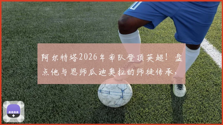阿尔特塔2026年率队登顶英超!盘点他与恩师瓜迪奥拉的师徒传承,细数英超成功的西班牙教练