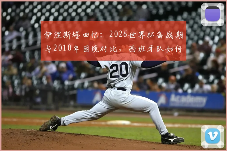 伊涅斯塔回忆:2026世界杯备战期与2010年困境对比,西班牙队如何逆境翻盘?