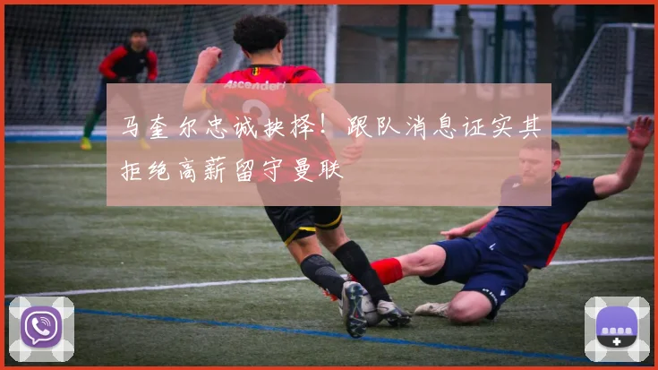 马奎尔忠诚抉择!跟队消息证实其拒绝高薪留守曼联