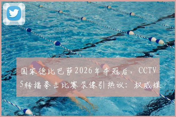 国家德比巴萨2026年夺冠后,CCTV5转播拳击比赛录像引热议:权威媒体赛事编排解析
