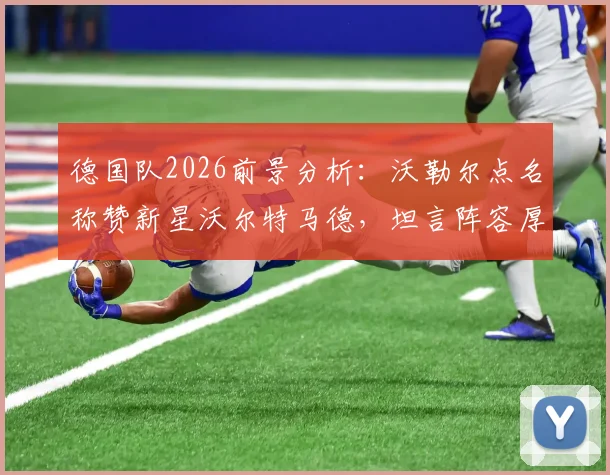 德国队2026前景分析:沃勒尔点名称赞新星沃尔特马德,坦言阵容厚度仍是挑战,与法国对比短板在哪