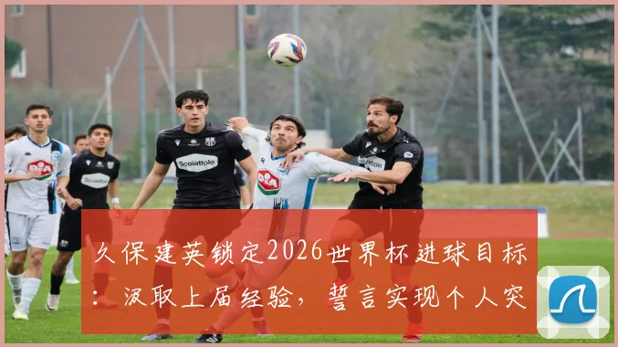 久保建英锁定2026世界杯进球目标:汲取上届经验,誓言实现个人突破与团队进阶