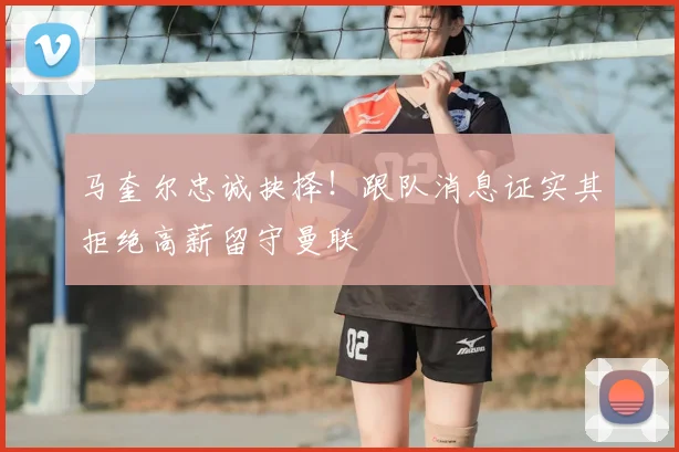 马奎尔忠诚抉择！跟队消息证实其拒绝高薪留守曼联