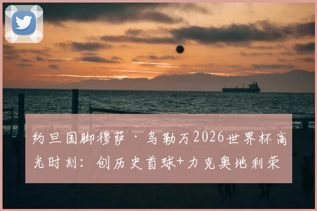 约旦国脚穆萨·乌勒万2026世界杯高光时刻：创历史首球+力克奥地利荣膺全场最佳球员全记录