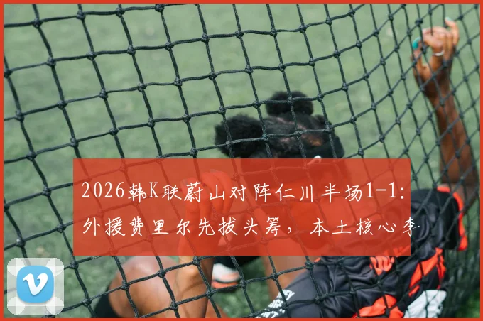 2026韩K联蔚山对阵仁川半场1-1:外援费里尔先拔头筹,本土核心李东炅迅速扳平,附两队近期交锋记录解析