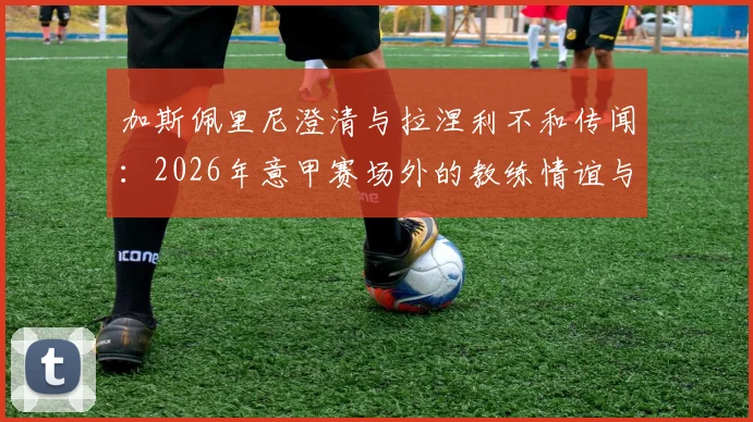 加斯佩里尼澄清与拉涅利不和传闻:2026年意甲赛场外的教练情谊与下周会面计划