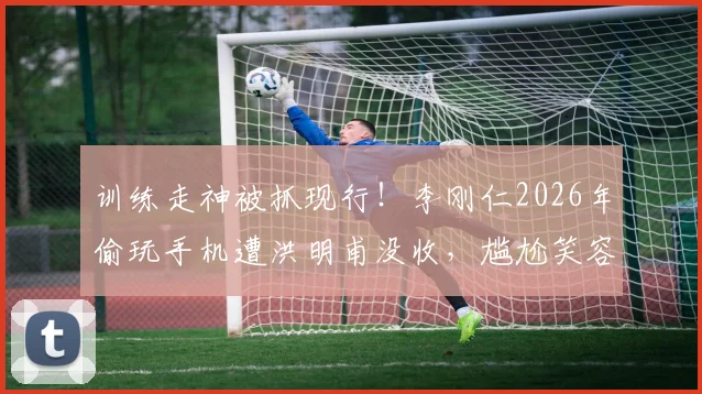 训练走神被抓现行!李刚仁2026年偷玩手机遭洪明甫没收,尴尬笑容引热议