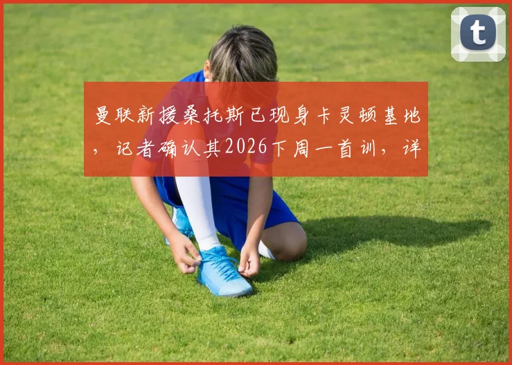 曼联新援桑托斯已现身卡灵顿基地，记者确认其2026下周一首训，详解其加盟进展与未来前景