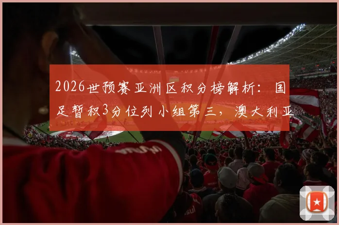 2026世预赛亚洲区积分榜解析：国足暂积3分位列小组第三，澳大利亚锁定赛区冠军，出线形势深度剖析