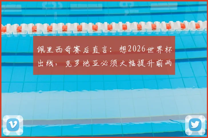 佩里西奇赛后直言：想2026世界杯出线，克罗地亚必须大幅提升前两场表现，晋级关键点全解析