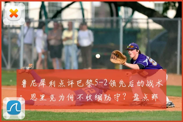 鲁尼犀利点评巴黎5-2领先后的战术：恩里克为何不收缩防守？盘点那些“业余”丢球瞬间