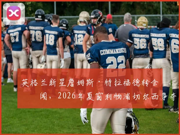 英格兰新星詹姆斯·特拉福德转会传闻,2026年夏窗利物浦切尔西争夺,伯恩利门将未来成焦点