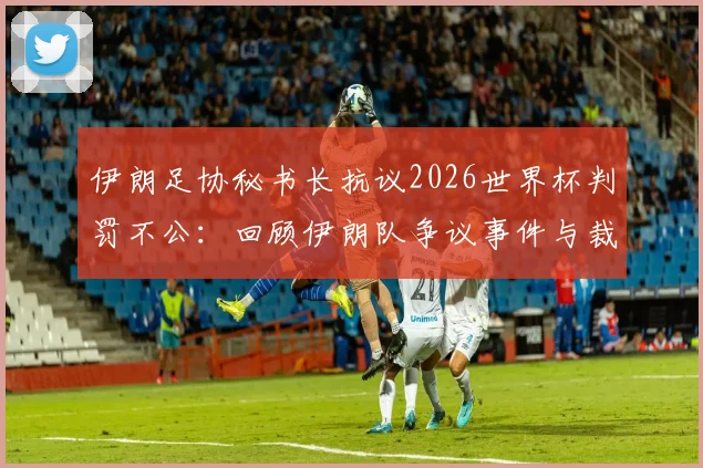 伊朗足协秘书长抗议2026世界杯判罚不公:回顾伊朗队争议事件与裁判判罚分析
