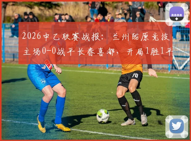 2026中乙联赛战报：兰州陇原竞技主场0-0战平长春喜都，开局1胜1平保持不败，附球队主力阵容与北区积分榜分析