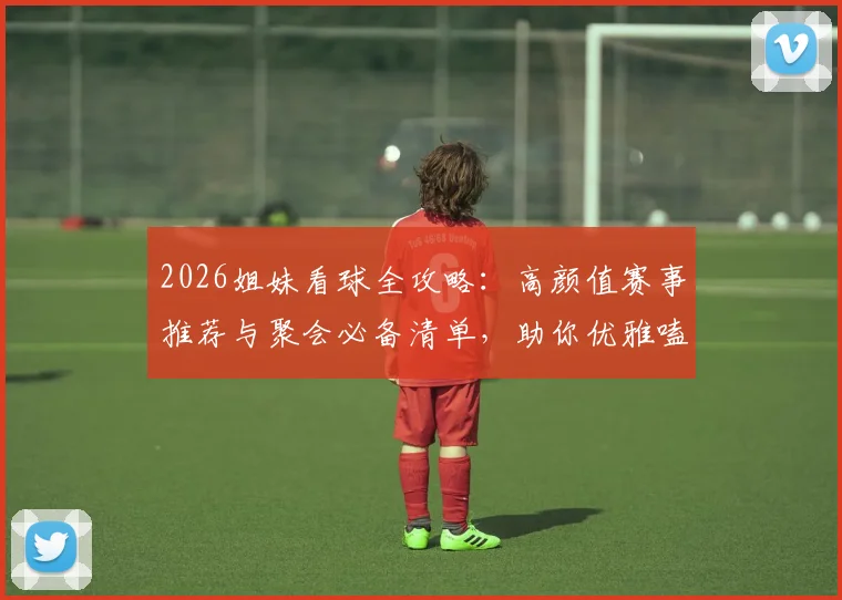 2026姐妹看球全攻略:高颜值赛事推荐与聚会必备清单,助你优雅嗑颜两不误!