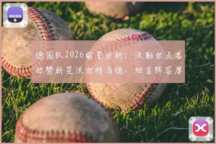 德国队2026前景分析：沃勒尔点名称赞新星沃尔特马德，坦言阵容厚度仍是挑战，与法国对比短板在哪