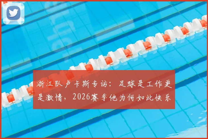 浙江队卢卡斯专访:足球是工作更是激情,2026赛季他为何如此快乐?