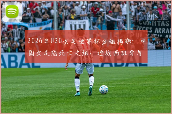 2026年U20女足世界杯分组揭晓：中国女足陷死亡之组，迎战西班牙与尼日利亚，出线前景全解析