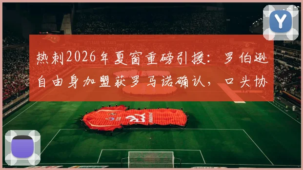 热刺2026年夏窗重磅引援：罗伯逊自由身加盟获罗马诺确认，口头协议已达成