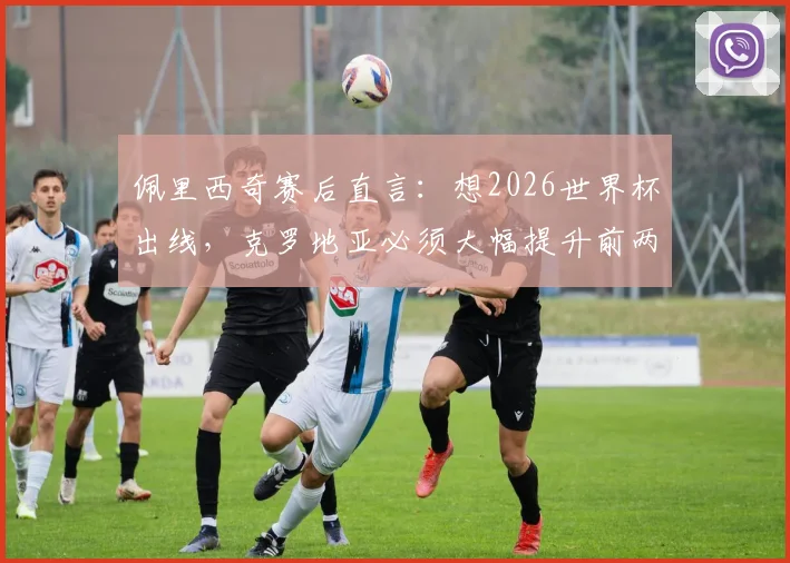 佩里西奇赛后直言:想2026世界杯出线,克罗地亚必须大幅提升前两场表现,晋级关键点全解析
