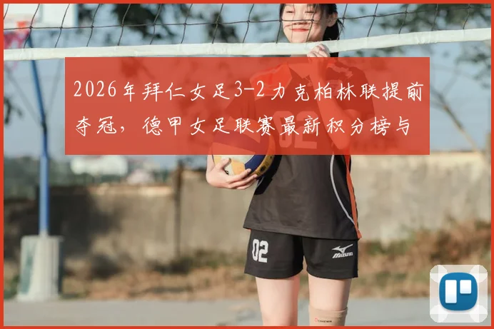 2026年拜仁女足3-2力克柏林联提前夺冠，德甲女足联赛最新积分榜与拜仁女足冠军历程全解析