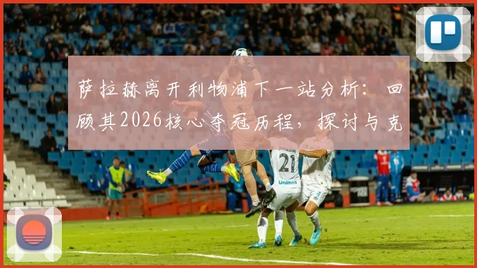 萨拉赫离开利物浦下一站分析：回顾其2026核心夺冠历程，探讨与克洛普时代终结及续约破裂的关联