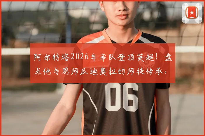 阿尔特塔2026年率队登顶英超！盘点他与恩师瓜迪奥拉的师徒传承，细数英超成功的西班牙教练