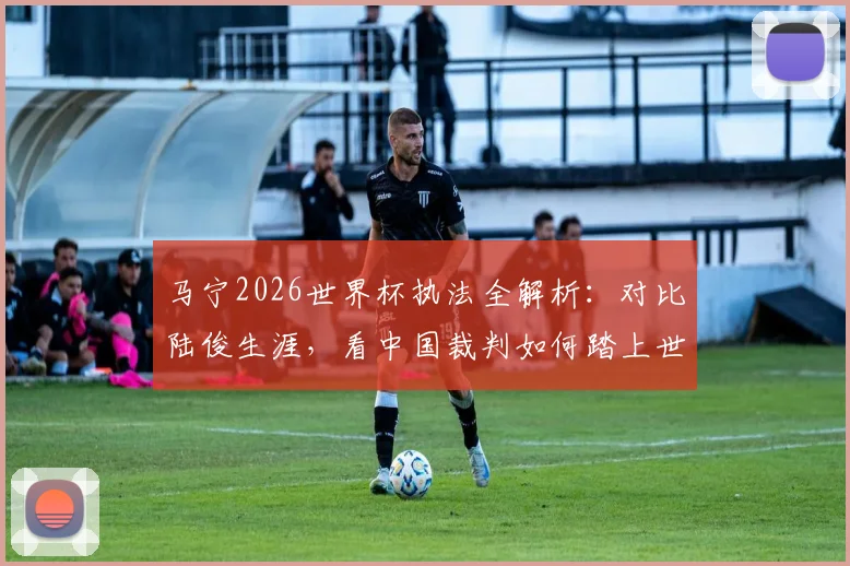 马宁2026世界杯执法全解析:对比陆俊生涯,看中国裁判如何踏上世界顶级舞台及其深远影响