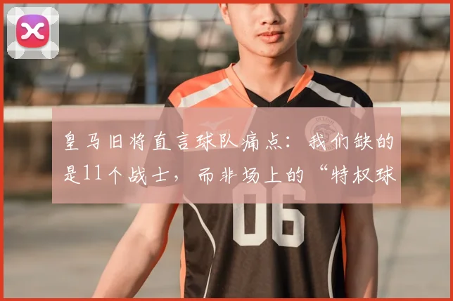 皇马旧将直言球队痛点:我们缺的是11个战士,而非场上的“特权球星” - 深度剖析皇马2026建队困局