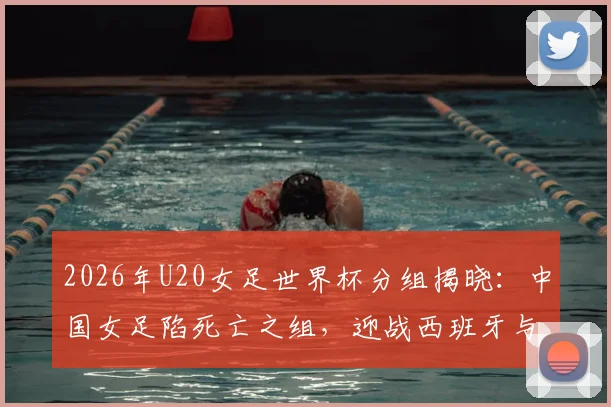 2026年U20女足世界杯分组揭晓：中国女足陷死亡之组，迎战西班牙与尼日利亚，出线前景全解析