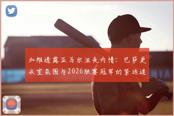 加维透露亚马尔沮丧内情：巴萨更衣室氛围与2026联赛冠军的紧迫追求