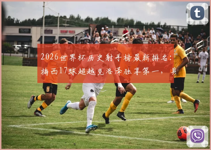 2026世界杯历史射手榜最新排名：梅西17球超越克洛泽独享第一，具体比赛回顾与纪录含金量分析