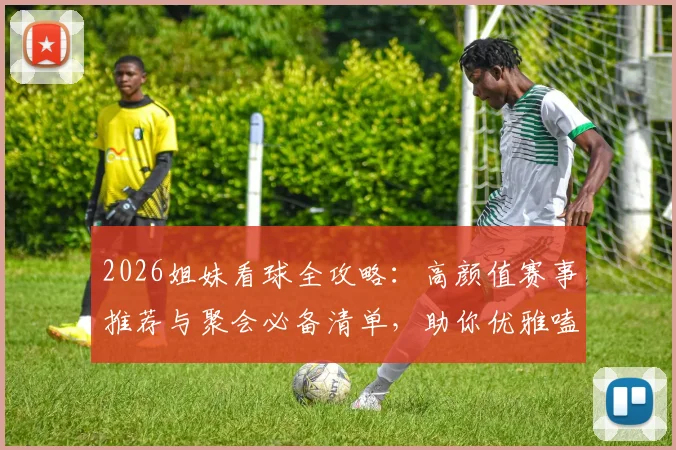 2026姐妹看球全攻略：高颜值赛事推荐与聚会必备清单，助你优雅嗑颜两不误！