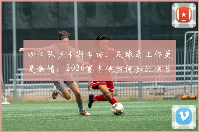 浙江队卢卡斯专访:足球是工作更是激情,2026赛季他为何如此快乐?