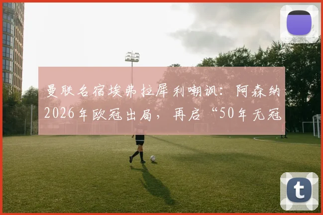 曼联名宿埃弗拉犀利嘲讽:阿森纳2026年欧冠出局,再启“50年无冠”经典调侃,球迷热议背后恩怨