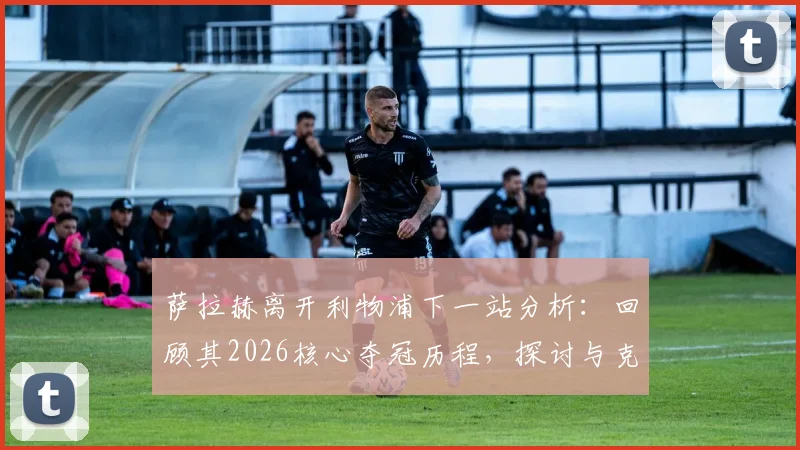 萨拉赫离开利物浦下一站分析：回顾其2026核心夺冠历程，探讨与克洛普时代终结及续约破裂的关联