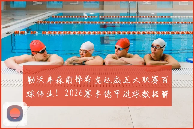 勒沃库森前锋希克达成五大联赛百球伟业!2026赛季德甲进球数据解析