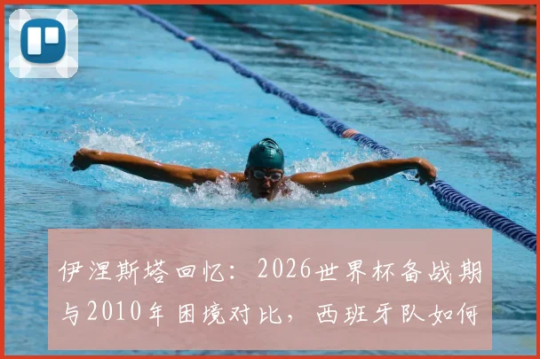 伊涅斯塔回忆：2026世界杯备战期与2010年困境对比，西班牙队如何逆境翻盘？