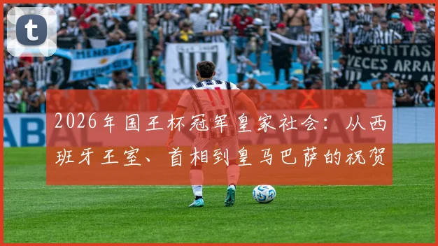 2026年国王杯冠军皇家社会：从西班牙王室、首相到皇马巴萨的祝贺，揭秘夺冠背后的深远意义