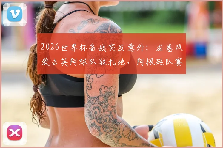 2026世界杯备战突发意外：龙卷风袭击英阿球队驻扎地，阿根廷队赛前烤肉聚会无奈取消，球员安全引关注