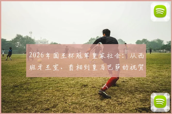 2026年国王杯冠军皇家社会:从西班牙王室、首相到皇马巴萨的祝贺,揭秘夺冠背后的深远意义