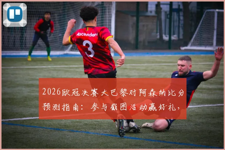 2026欧冠决赛大巴黎对阿森纳比分预测指南：参与截图活动赢好礼，附双方战术分析与胜负关键点