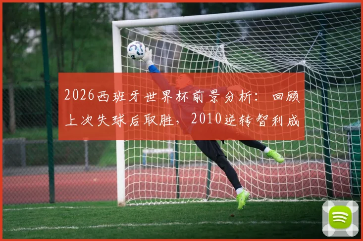 2026西班牙世界杯前景分析:回顾上次失球后取胜,2010逆转智利成关键参考,附斗牛士军团逆风球能力深度解读