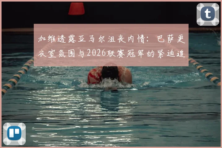 加维透露亚马尔沮丧内情：巴萨更衣室氛围与2026联赛冠军的紧迫追求