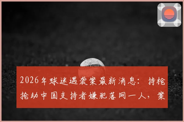 2026年球迷遇袭案最新消息:持枪抢劫中国支持者嫌犯落网一人,案件进展与安全防范须知