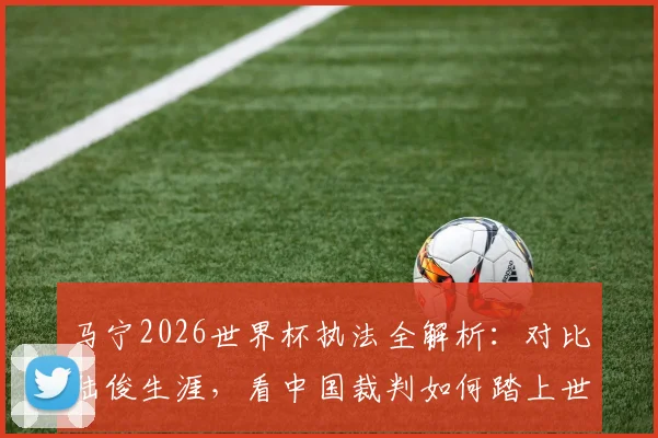 马宁2026世界杯执法全解析：对比陆俊生涯，看中国裁判如何踏上世界顶级舞台及其深远影响