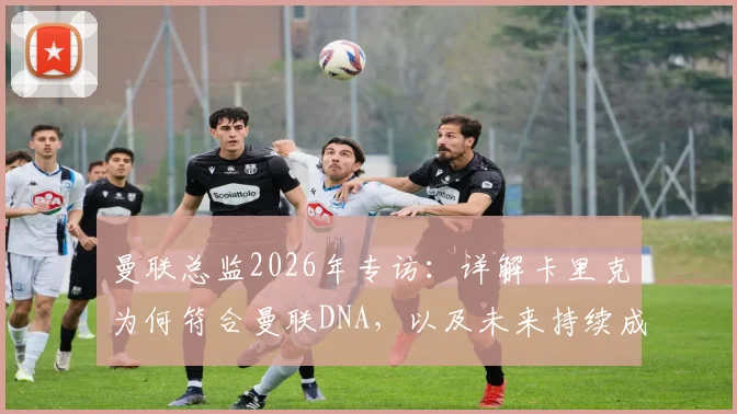 曼联总监2026年专访：详解卡里克为何符合曼联DNA，以及未来持续成功的信心与计划