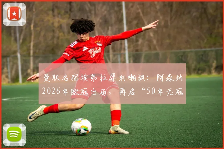 曼联名宿埃弗拉犀利嘲讽：阿森纳2026年欧冠出局，再启“50年无冠”经典调侃，球迷热议背后恩怨