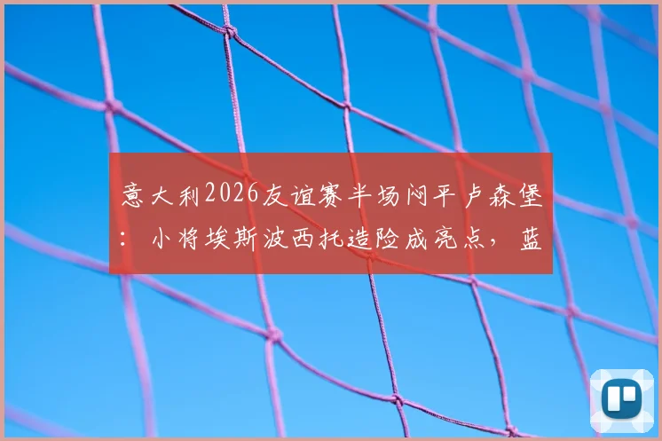 意大利2026友谊赛半场闷平卢森堡：小将埃斯波西托造险成亮点，蓝衣军团破门乏术待调整