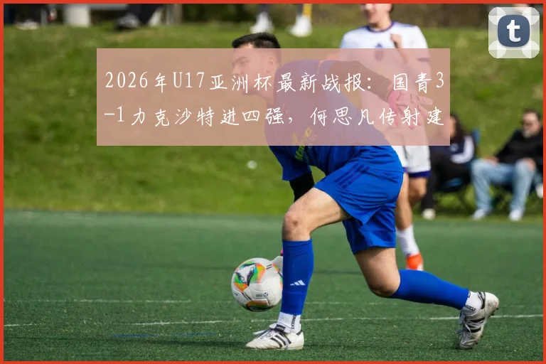 2026年U17亚洲杯最新战报：国青3-1力克沙特进四强，何思凡传射建功全程回顾